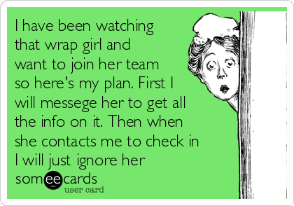 I have been watching
that wrap girl and
want to join her team
so here's my plan. First I
will messege her to get all
the info on it. Then when
she contacts me to check in
I will just ignore her