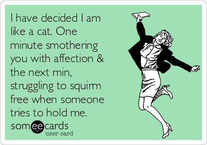 I have decided I am
like a cat. One
minute smothering
you with affection &
the next min,
struggling to squirm
free when someone
tries to hold me.