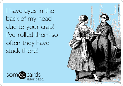 I have eyes in the
back of my head
due to your crap!
I've rolled them so
often they have
stuck there!