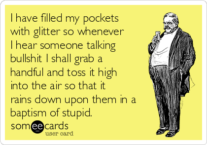 I have filled my pockets
with glitter so whenever
I hear someone talking
bullshit I shall grab a
handful and toss it high
into the air so that it
rains down upon them in a
baptism of stupid.