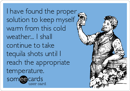 I have found the proper
solution to keep myself
warm from this cold
weather... I shall
continue to take
tequila shots until I
reach the appropriate
temperature.