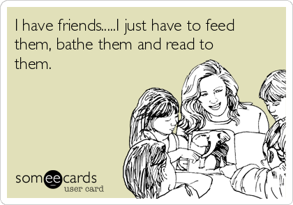 I have friends.....I just have to feed
them, bathe them and read to
them. 