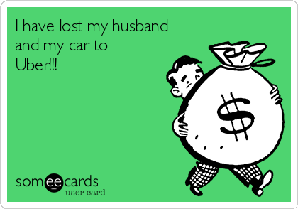 I have lost my husband
and my car to
Uber!!!