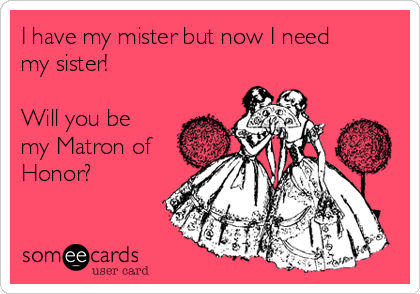 I have my mister but now I need
my sister!

Will you be
my Matron of
Honor?