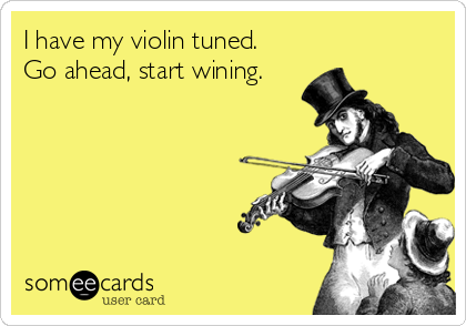 I have my violin tuned.
Go ahead, start wining.