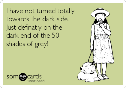 I have not turned totally
towards the dark side. 
Just definatly on the
dark end of the 50
shades of grey!