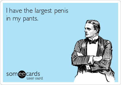 I have the largest penis
in my pants.
