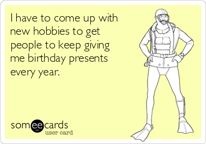 I have to come up with
new hobbies to get
people to keep giving
me birthday presents
every year.