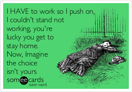I HAVE to work so I push on,  
I couldn't stand not
working, you're
lucky you get to
stay home.
Now, Imagine
the choice
isn't yours