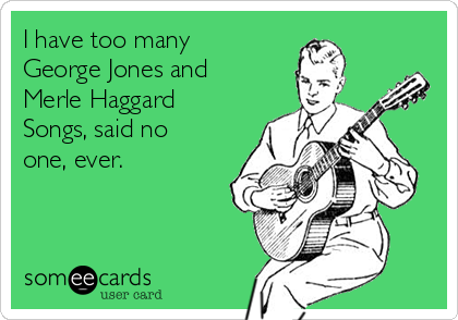 I have too many
George Jones and	
Merle Haggard
Songs, said no
one, ever.