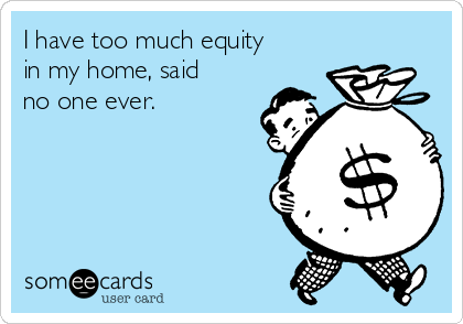 I have too much equity
in my home, said
no one ever. 