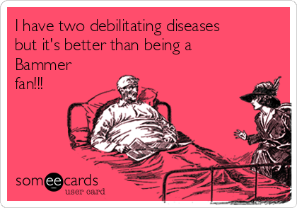 I have two debilitating diseases
but it's better than being a
Bammer
fan!!!