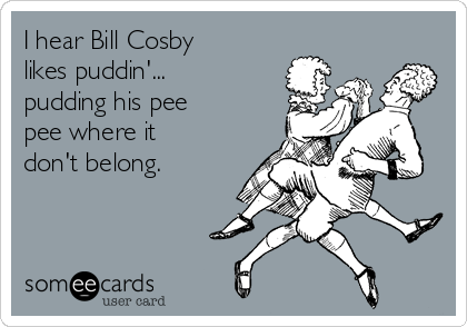 I hear Bill Cosby
likes puddin'...
pudding his pee
pee where it
don't belong.