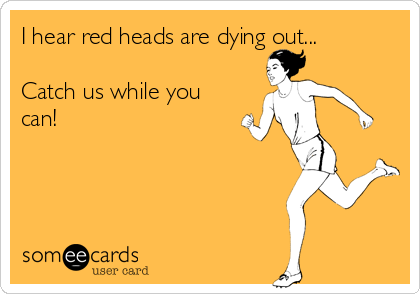 I hear red heads are dying out...

Catch us while you
can! 