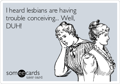 I heard lesbians are having
trouble conceiving... Well,
DUH!