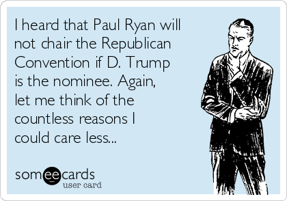 I heard that Paul Ryan will
not chair the Republican
Convention if D. Trump
is the nominee. Again,
let me think of the
countless reasons I
could care less...