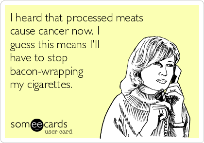 I heard that processed meats
cause cancer now. I
guess this means I'll
have to stop
bacon-wrapping
my cigarettes.