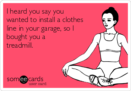 I heard you say you
wanted to install a clothes
line in your garage, so I
bought you a
treadmill.