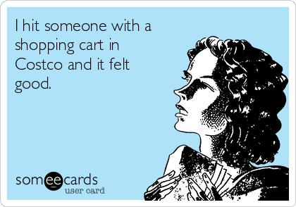 I hit someone with a
shopping cart in
Costco and it felt
good.