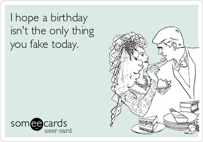 I hope a birthday
isn't the only thing
you fake today.