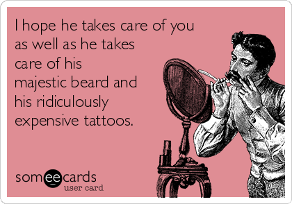 I hope he takes care of you
as well as he takes
care of his
majestic beard and
his ridiculously
expensive tattoos.