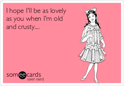 I hope I'll be as lovely
as you when I'm old
and crusty....