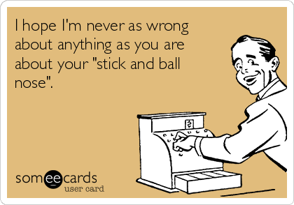I hope I'm never as wrong
about anything as you are
about your "stick and ball
nose".