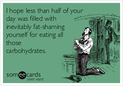 I hope less than half of your
day was filled with
inevitably fat-shaming
yourself for eating all
those
carbohydrates.
