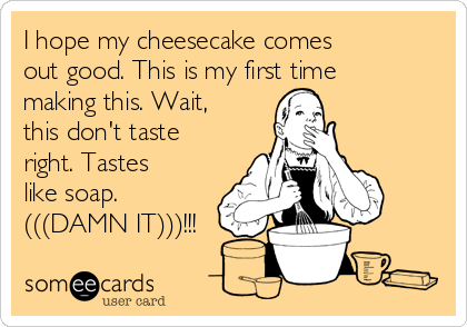 I hope my cheesecake comes
out good. This is my first time
making this. Wait,
this don't taste
right. Tastes
like soap.
(((DAMN IT)))!!!