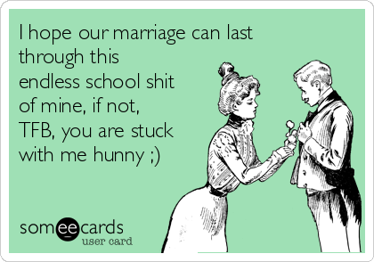 I hope our marriage can last
through this
endless school shit
of mine, if not,
TFB, you are stuck
with me hunny ;)