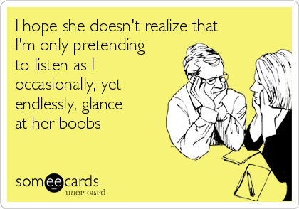 I hope she doesn't realize that
I'm only pretending
to listen as I
occasionally, yet
endlessly, glance
at her boobs