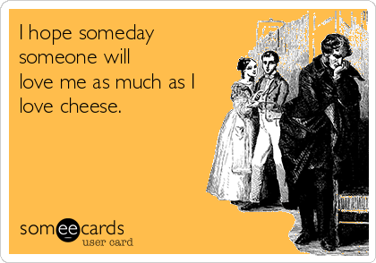 I hope someday
someone will
love me as much as I
love cheese. 