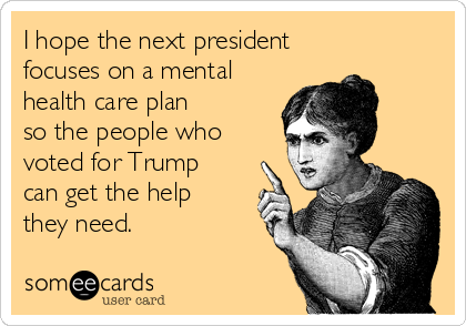 I hope the next president
focuses on a mental
health care plan
so the people who
voted for Trump
can get the help
they need.