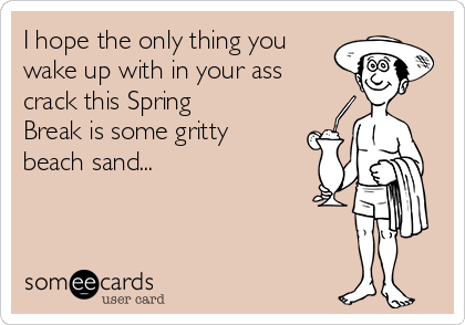 I hope the only thing you
wake up with in your ass
crack this Spring
Break is some gritty
beach sand...