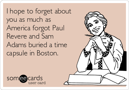 I hope to forget about
you as much as
America forgot Paul
Revere and Sam
Adams buried a time
capsule in Boston.