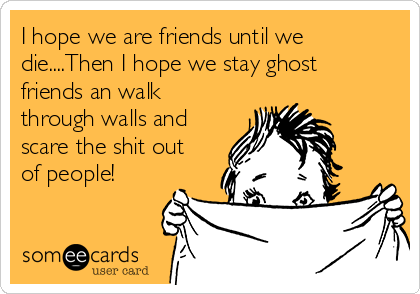 I hope we are friends until we
die....Then I hope we stay ghost
friends an walk
through walls and
scare the shit out
of people!