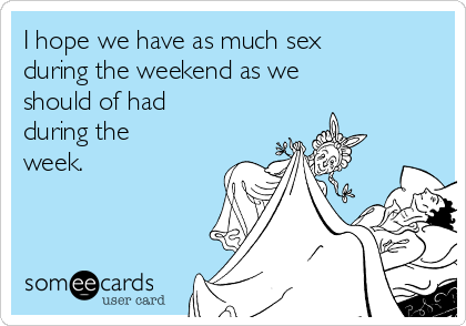 I hope we have as much sex
during the weekend as we
should of had
during the
week.