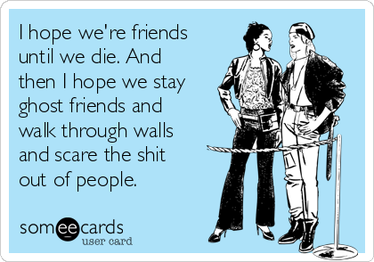 I hope we're friends
until we die. And
then I hope we stay
ghost friends and
walk through walls
and scare the shit
out of people.