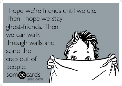 I hope we're friends until we die.
Then I hope we stay
ghost-friends. Then
we can walk
through walls and
scare the
crap out of
people. 