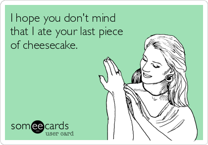 I hope you don't mind
that I ate your last piece
of cheesecake.