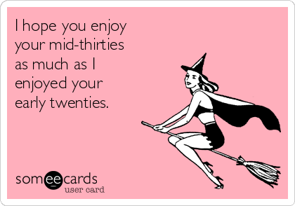 I hope you enjoy
your mid-thirties
as much as I 
enjoyed your
early twenties.
