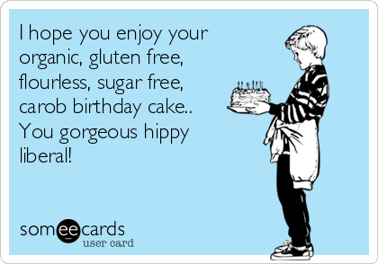 I hope you enjoy your
organic, gluten free,
flourless, sugar free,
carob birthday cake..
You gorgeous hippy
liberal!