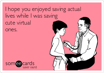 I hope you enjoyed saving actual
lives while I was saving
cute virtual
ones.
