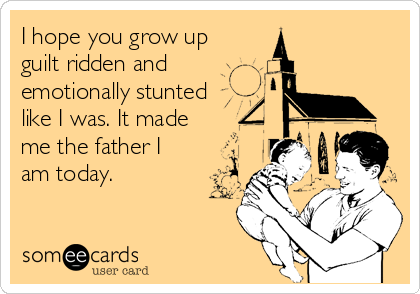 I hope you grow up
guilt ridden and
emotionally stunted
like I was. It made
me the father I
am today.