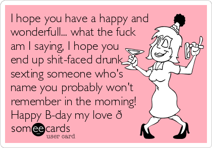 I hope you have a happy and 
wonderfull... what the fuck
am I saying, I hope you
end up shit-faced drunk,
sexting someone who's
name you probably won't
remember in the morning!
Happy B-day my love 