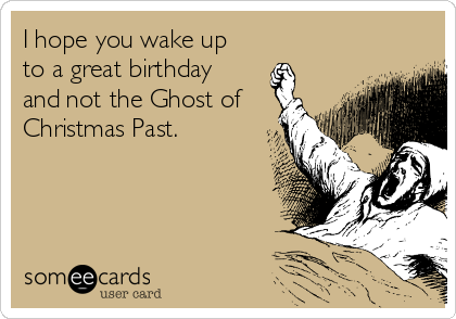 I hope you wake up
to a great birthday
and not the Ghost of
Christmas Past.
