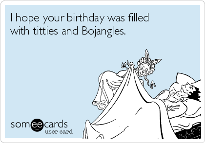 I hope your birthday was filled
with titties and Bojangles.