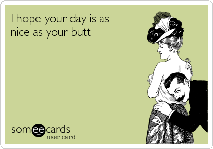 I hope your day is as
nice as your butt