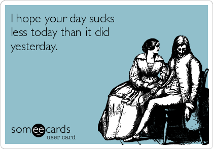 I hope your day sucks
less today than it did
yesterday.