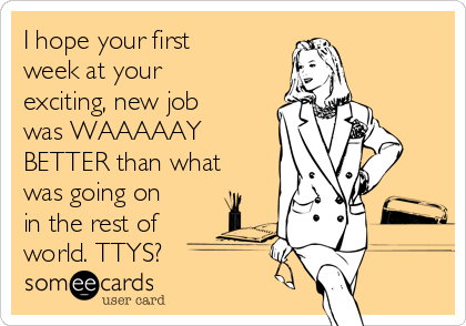 I hope your first
week at your
exciting, new job
was WAAAAAY
BETTER than what
was going on
in the rest of
world. TTYS?